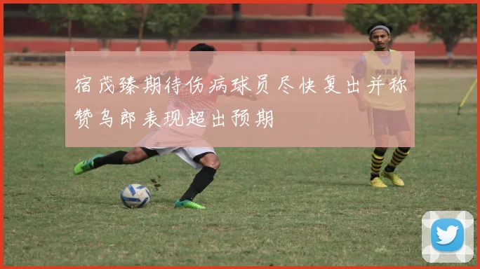 宿茂臻期待伤病球员尽快复出并称赞乌郎表现超出预期