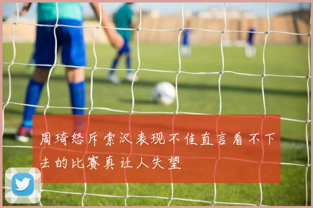 周琦怒斥索汉表现不佳直言看不下去的比赛真让人失望