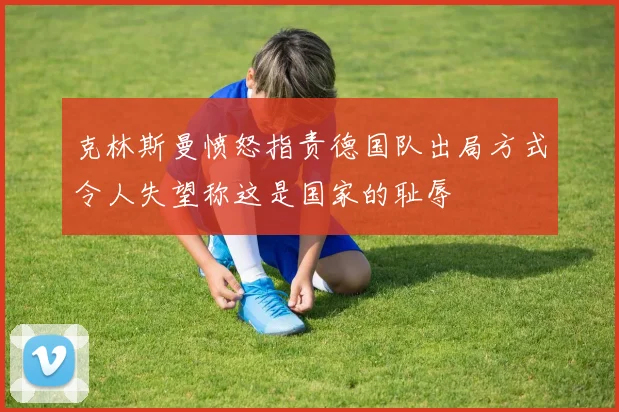 克林斯曼愤怒指责德国队出局方式令人失望称这是国家的耻辱