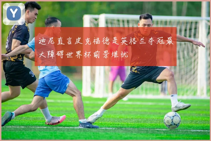 迪尼直言皮克福德是英格兰夺冠最大障碍世界杯前景堪忧