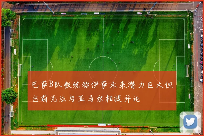 巴萨B队教练称伊萨未来潜力巨大但当前无法与亚马尔相提并论