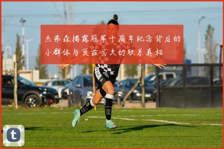 杰弗森揭露冠军十周年纪念背后的小群体与莫兹戈夫的联系真相
