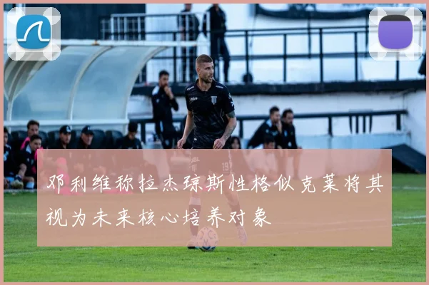 邓利维称拉杰琼斯性格似克莱将其视为未来核心培养对象