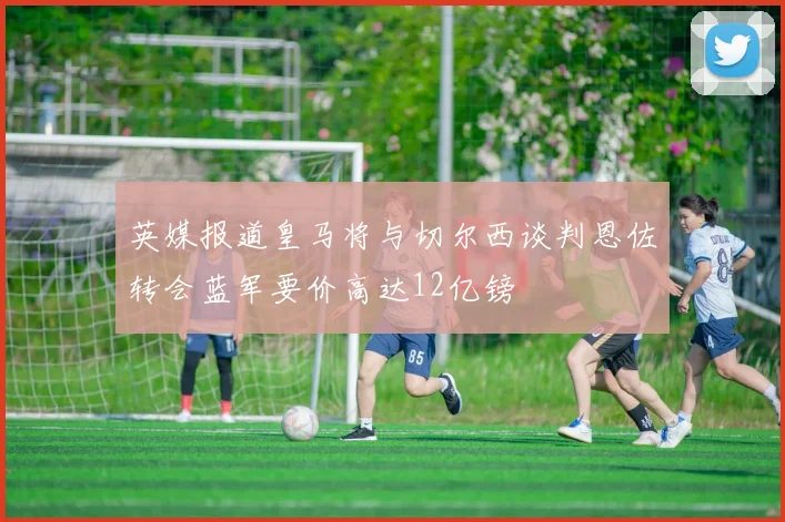 英媒报道皇马将与切尔西谈判恩佐转会蓝军要价高达12亿镑