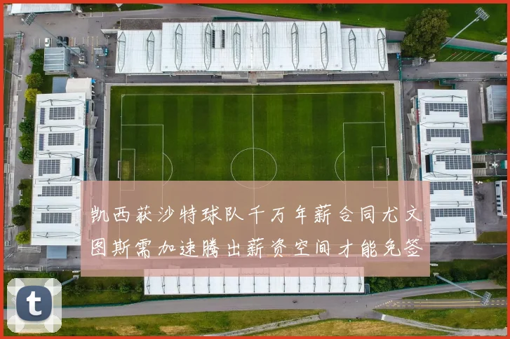 凯西获沙特球队千万年薪合同尤文图斯需加速腾出薪资空间才能免签
