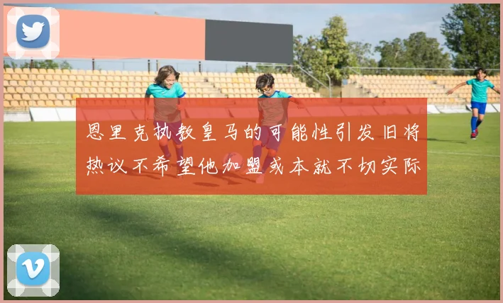 恩里克执教皇马的可能性引发旧将热议不希望他加盟或本就不切实际