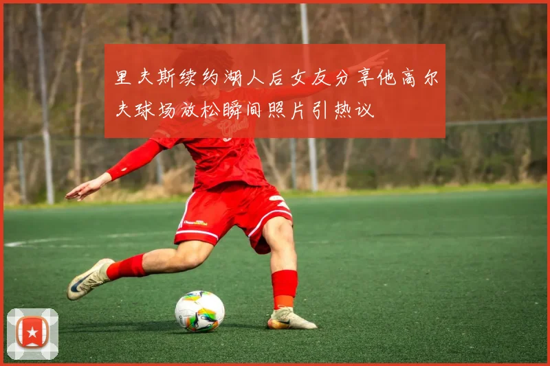 里夫斯续约湖人后女友分享他高尔夫球场放松瞬间照片引热议
