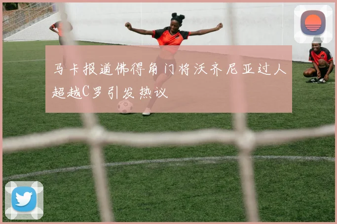 马卡报道佛得角门将沃齐尼亚过人超越C罗引发热议