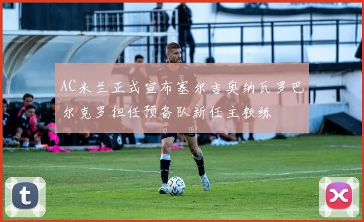 AC米兰正式宣布塞尔吉奥纳瓦罗巴尔克罗担任预备队新任主教练