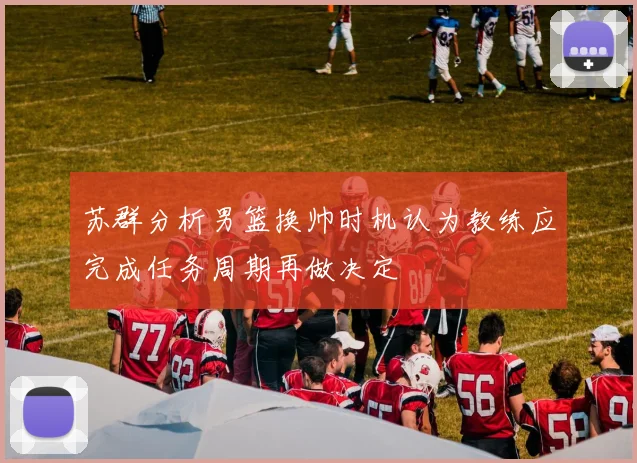苏群分析男篮换帅时机认为教练应完成任务周期再做决定