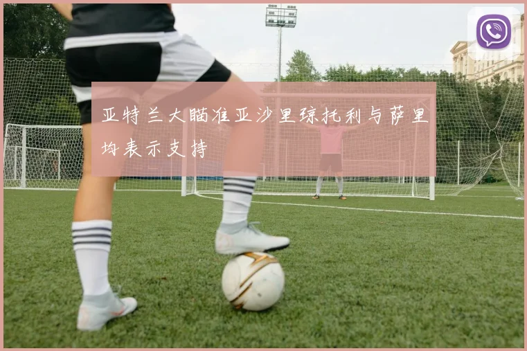 亚特兰大瞄准亚沙里琼托利与萨里均表示支持
