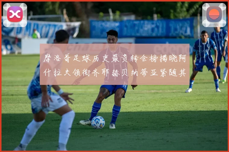 摩洛哥足球历史最贵转会榜揭晓阿什拉夫领衔齐耶赫贝纳蒂亚紧随其后