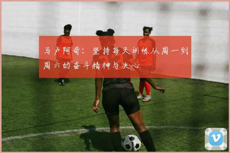 马卢阿奇：坚持每天训练从周一到周六的奋斗精神与决心