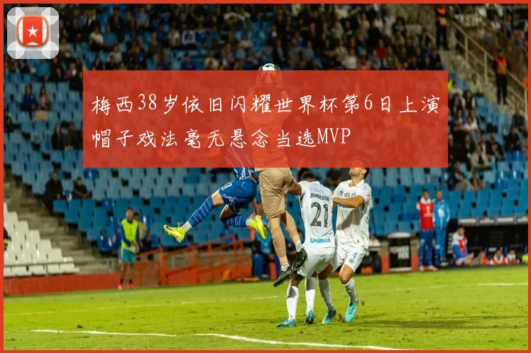 梅西38岁依旧闪耀世界杯第6日上演帽子戏法毫无悬念当选MVP