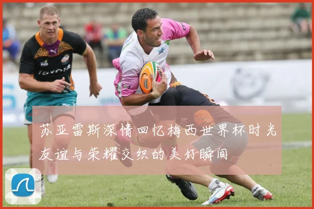 苏亚雷斯深情回忆梅西世界杯时光友谊与荣耀交织的美好瞬间